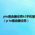 pto路由器设置k2手机登陆页面（p to路由器设置）