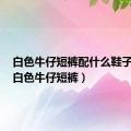 白色牛仔短裤配什么鞋子好看（白色牛仔短裤）