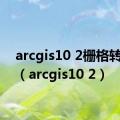 arcgis10 2栅格转ascii（arcgis10 2）