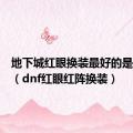 地下城红眼换装最好的是哪一套（dnf红眼红阵换装）