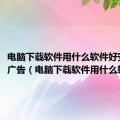 电脑下载软件用什么软件好安全无广告（电脑下载软件用什么软件好）