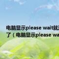 电脑显示please wait就没反应了（电脑显示please wait）