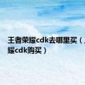 王者荣耀cdk去哪里买（王者荣耀cdk购买）