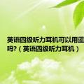 英语四级听力耳机可以用蓝牙耳机吗?（英语四级听力耳机）