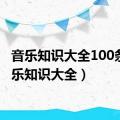 音乐知识大全100条（音乐知识大全）