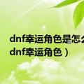 dnf幸运角色是怎么弄（dnf幸运角色）