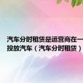 汽车分时租赁是运营商在一些站点投放汽车（汽车分时租赁）