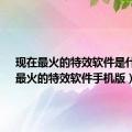 现在最火的特效软件是什么?（最火的特效软件手机版）