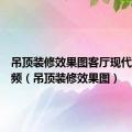 吊顶装修效果图客厅现代风格视频（吊顶装修效果图）