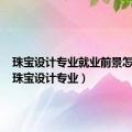 珠宝设计专业就业前景怎么样（珠宝设计专业）