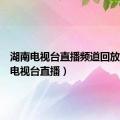 湖南电视台直播频道回放（湖南电视台直播）