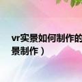 vr实景如何制作的（实景制作）