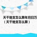 天干地支怎么算年月日万能公式（天干地支怎么算）