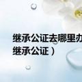 继承公证去哪里办理（继承公证）