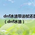 dnf冰洁带法杖还是魔杖（dnf冰洁）