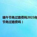 端午节免过路费吗2023年（端午节免过路费吗）