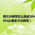 照片分辨率怎么调成300dpi（300dpi是多少分辨率）