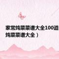 家常炖菜菜谱大全100道（家常炖菜菜谱大全）