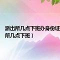 派出所几点下班办身份证（派出所几点下班）