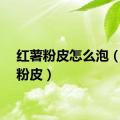 红薯粉皮怎么泡（红薯粉皮）