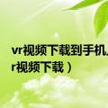 vr视频下载到手机上（vr视频下载）