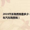 2019汽车购置税是多少（2019年汽车购置税）