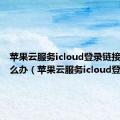 苹果云服务icloud登录链接错误怎么办（苹果云服务icloud登录）