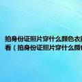 拍身份证照片穿什么颜色衣服最好看（拍身份证照片穿什么颜色衣服）