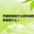 热熔胶能粘什么材料硅胶（热熔胶能粘什么）