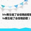 ktv男生唱了会惊艳的歌歌曲（ktv男生唱了会惊艳的歌）