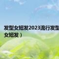 发型女短发2023流行发型（发型女短发）