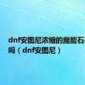 dnf安图尼浓缩的魔能石小怪出吗（dnf安图尼）