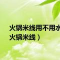 火锅米线用不用水泡（火锅米线）