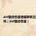 dnf最终伤害增幅辟邪玉提升大吗（dnf最终伤害）