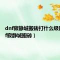 dnf寂静城搬砖打什么级别（dnf寂静城搬砖）