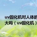 uv固化机对人体的伤害大吗（uv固化机）