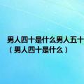 男人四十是什么男人五十是什么（男人四十是什么）