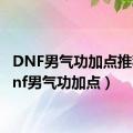 DNF男气功加点推荐（dnf男气功加点）