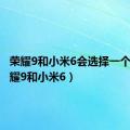 荣耀9和小米6会选择一个吗（荣耀9和小米6）