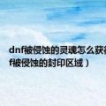 dnf被侵蚀的灵魂怎么获得（dnf被侵蚀的封印区域）