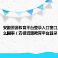 安徽资源教育平台登录入口窗口上限是怎么回事（安徽资源教育平台登录）