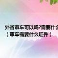 外省审车可以吗?需要什么手续?（审车需要什么证件）