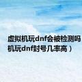 虚拟机玩dnf会被检测吗（虚拟机玩dnf封号几率高）