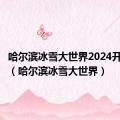 哈尔滨冰雪大世界2024开园时间（哈尔滨冰雪大世界）