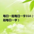 每日一题每日一字314（每日一题每日一字）