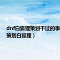 dnf白狐狸策划干过的事（dnf策划白狐狸）