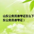 山东公务员准考证怎么下载（山东公务员准考证）