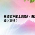 白酒能不能上高铁?（白酒能不能上高铁）