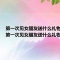 第一次见女朋友送什么礼物最好（第一次见女朋友送什么礼物）