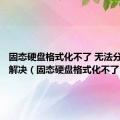 固态硬盘格式化不了 无法分区怎么解决（固态硬盘格式化不了）